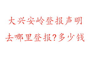 大兴安岭登报声明去哪里登报?多少钱找我要登报网