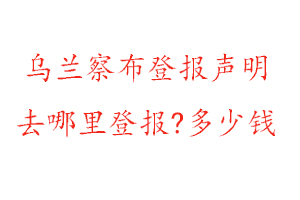 乌兰察布登报声明去哪里登报?多少钱找我要登报网