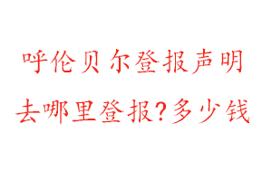 呼伦贝尔登报声明去哪里登报?多少钱找我要登报网